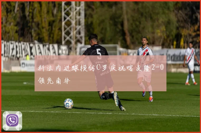 科法内进球模仿C罗庆祝喀麦隆2-0领先南非