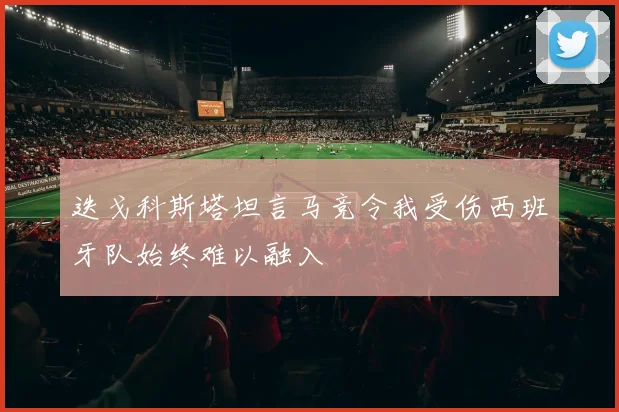 迭戈科斯塔坦言马竞令我受伤西班牙队始终难以融入