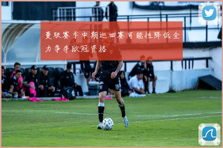 曼联赛季中期巡回赛可能性降低全力争夺欧冠资格