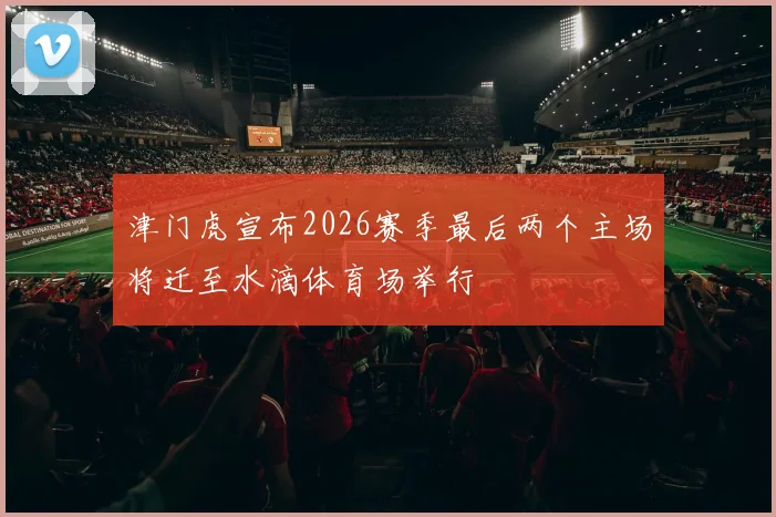 津门虎宣布2026赛季最后两个主场将迁至水滴体育场举行