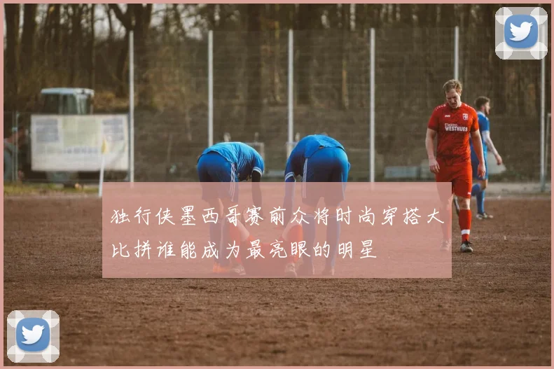 独行侠墨西哥赛前众将时尚穿搭大比拼谁能成为最亮眼的明星