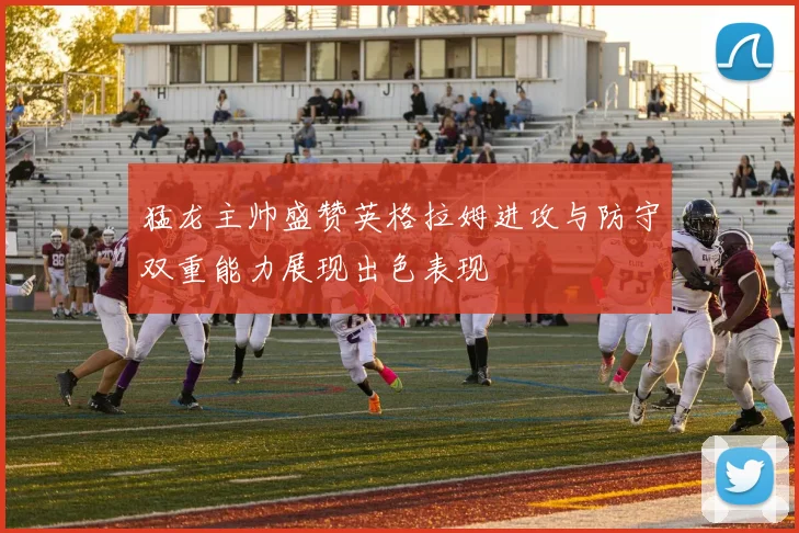 猛龙主帅盛赞英格拉姆进攻与防守双重能力展现出色表现