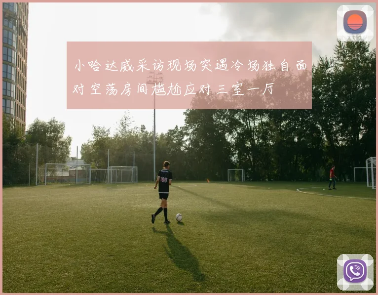 小哈达威采访现场突遇冷场独自面对空荡房间尴尬应对三室一厅