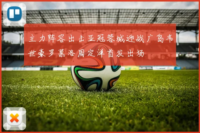 主力阵容出击亚冠蓉城迎战广岛韦世豪罗慕洛周定洋首发出场