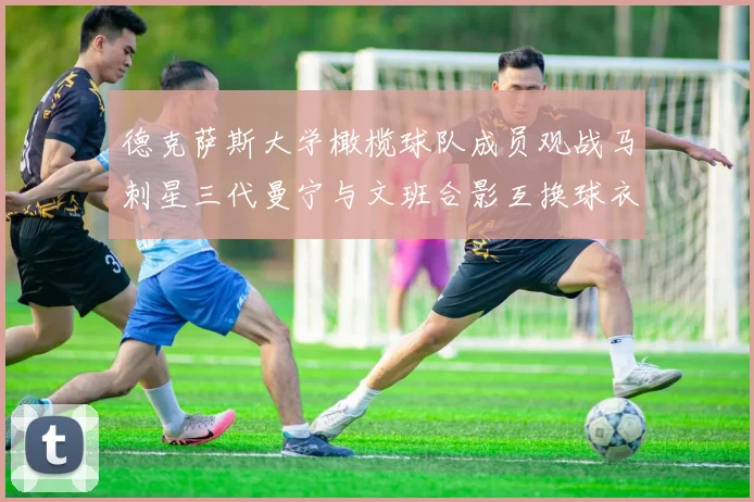 德克萨斯大学橄榄球队成员观战马刺星三代曼宁与文班合影互换球衣精彩瞬间