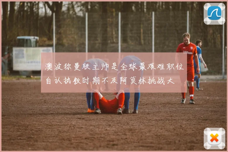澳波称曼联主帅是全球最艰难职位自认执教时期不及阿莫林挑战大