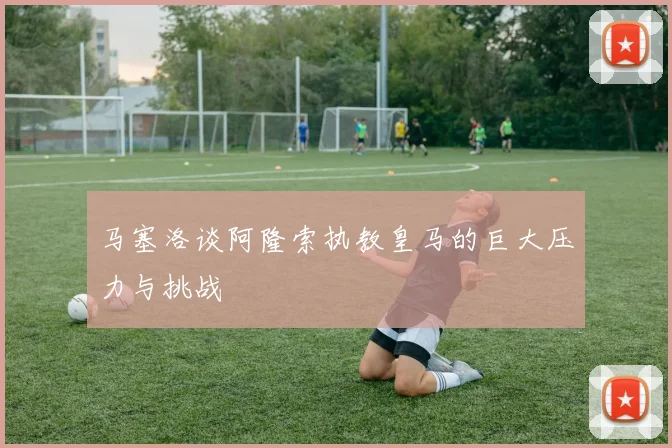 马塞洛谈阿隆索执教皇马的巨大压力与挑战
