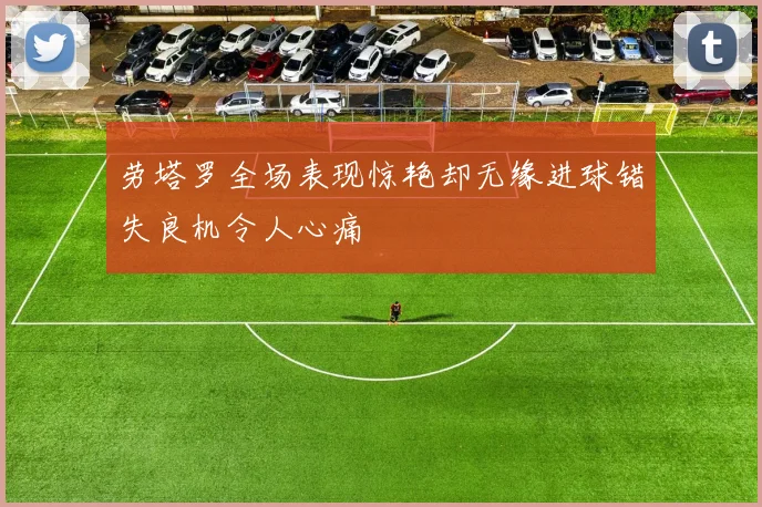劳塔罗全场表现惊艳却无缘进球错失良机令人心痛