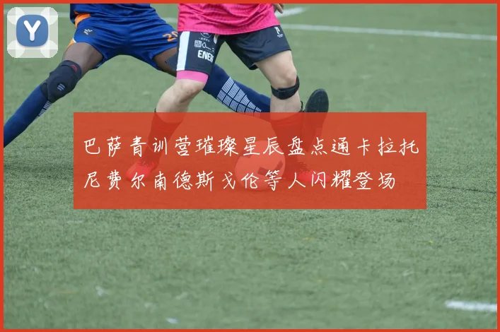 巴萨青训营璀璨星辰盘点通卡拉托尼费尔南德斯戈伦等人闪耀登场