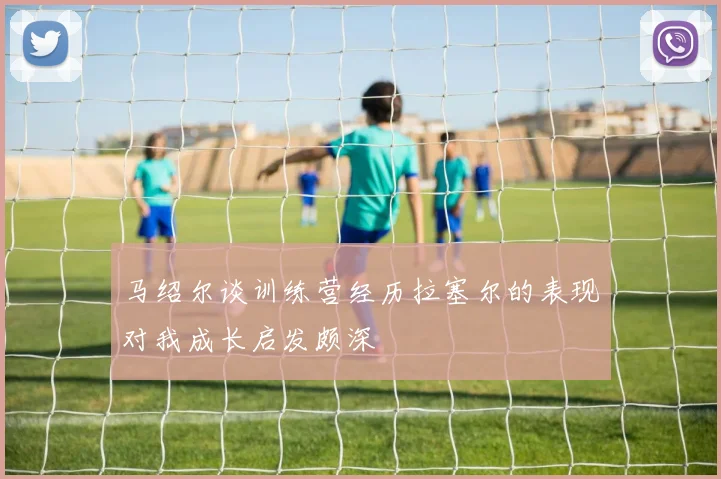 马绍尔谈训练营经历拉塞尔的表现对我成长启发颇深