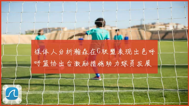 媒体人分析瀚森在G联盟表现出色呼吁篮协出台激励措施助力球员发展