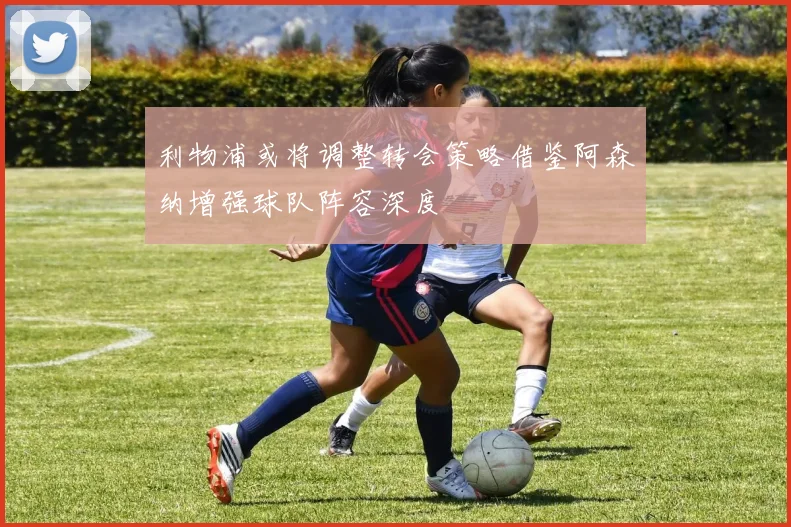 利物浦或将调整转会策略借鉴阿森纳增强球队阵容深度