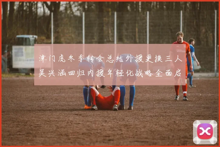 津门虎冬季转会总结外援更换三人吴兴涵回归内援年轻化战略全面启动