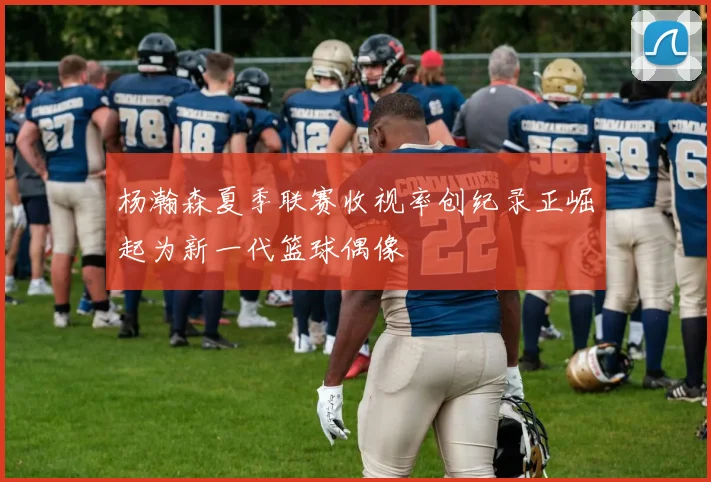 杨瀚森夏季联赛收视率创纪录正崛起为新一代篮球偶像