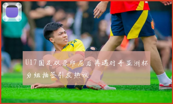 U17国足双杀印尼后再遇对手亚洲杯分组抽签引发热议