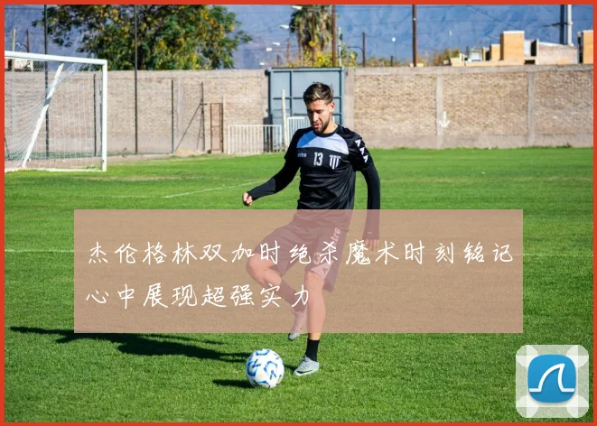 杰伦格林双加时绝杀魔术时刻铭记心中展现超强实力