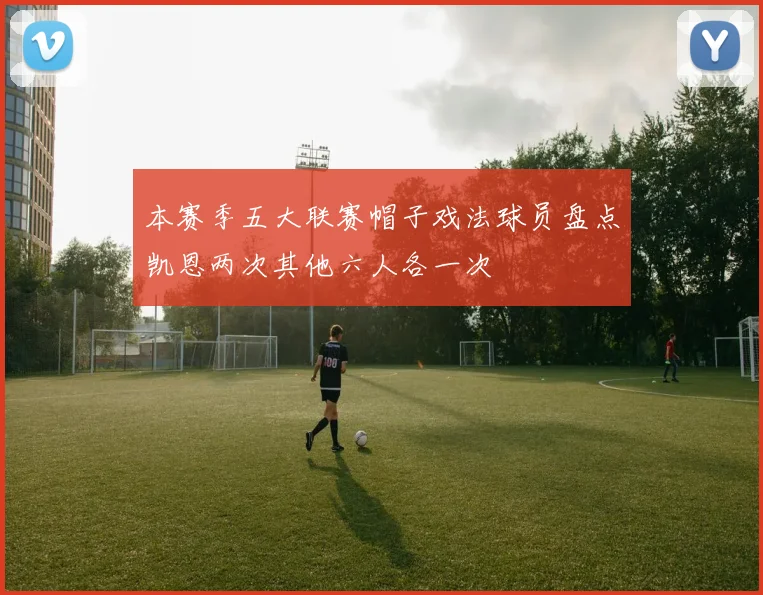 本赛季五大联赛帽子戏法球员盘点凯恩两次其他六人各一次