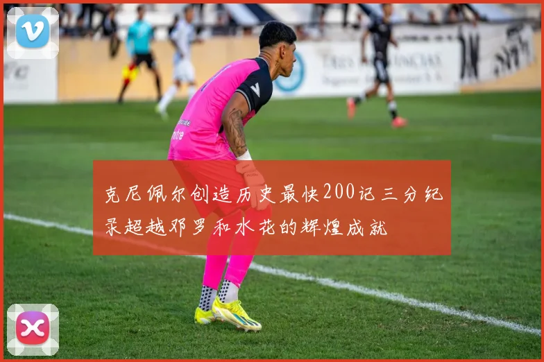 克尼佩尔创造历史最快200记三分纪录超越邓罗和水花的辉煌成就