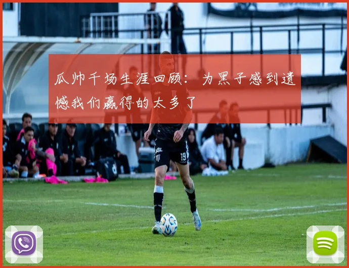 瓜帅千场生涯回顾：为黑子感到遗憾我们赢得的太多了