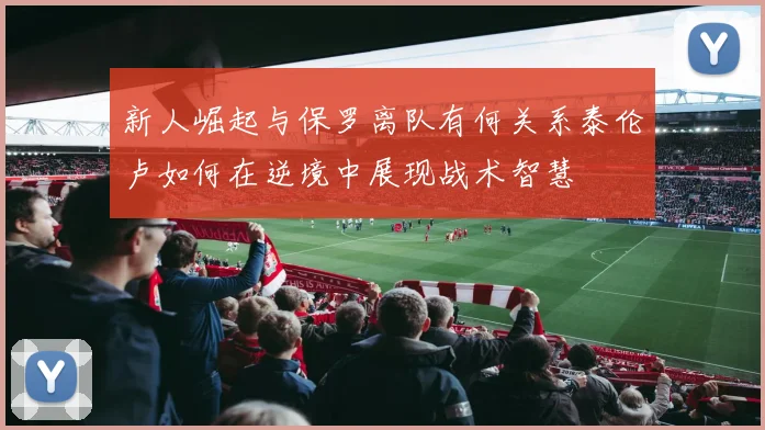 新人崛起与保罗离队有何关系泰伦卢如何在逆境中展现战术智慧