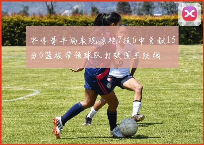 字母哥半场表现惊艳7投6中贡献15分6篮板带领球队打破国王防线