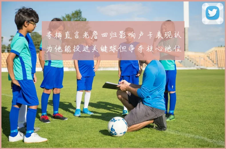 夸梅直言老詹回归影响卢卡表现认为他能投进关键球但争夺核心地位成阻碍