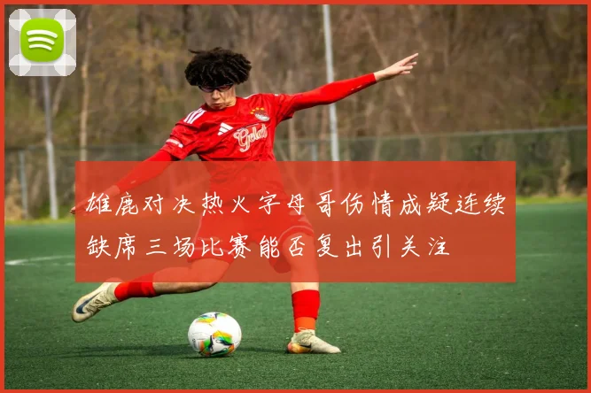 雄鹿对决热火字母哥伤情成疑连续缺席三场比赛能否复出引关注