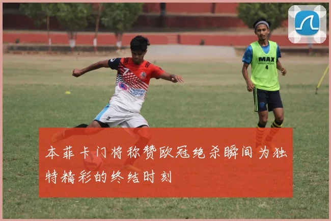 本菲卡门将称赞欧冠绝杀瞬间为独特精彩的终结时刻
