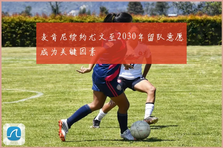 麦肯尼续约尤文至2030年留队意愿成为关键因素