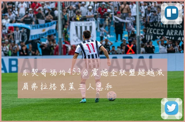 东契奇场均453分震撼全联盟超越浓眉弗拉格克莱三人总和
