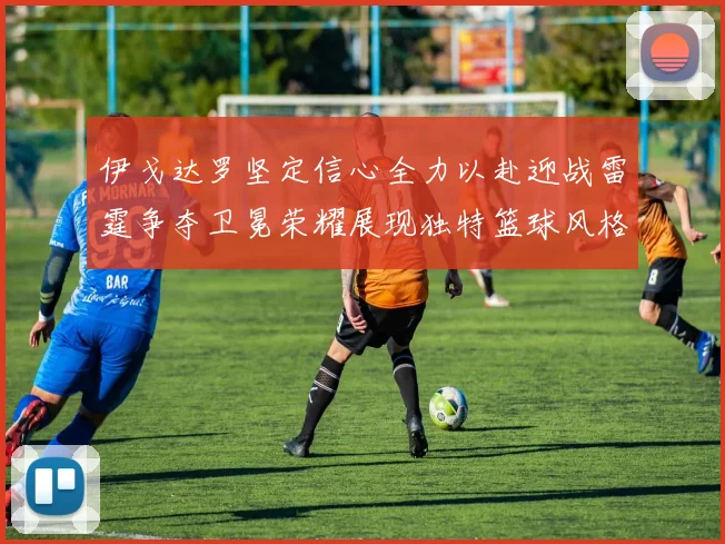 伊戈达罗坚定信心全力以赴迎战雷霆争夺卫冕荣耀展现独特篮球风格