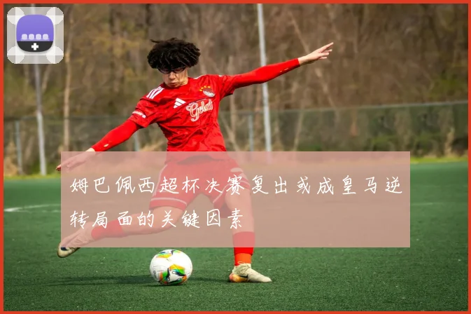 姆巴佩西超杯决赛复出或成皇马逆转局面的关键因素