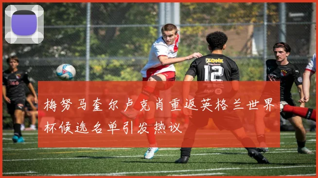 梅努马奎尔卢克肖重返英格兰世界杯候选名单引发热议