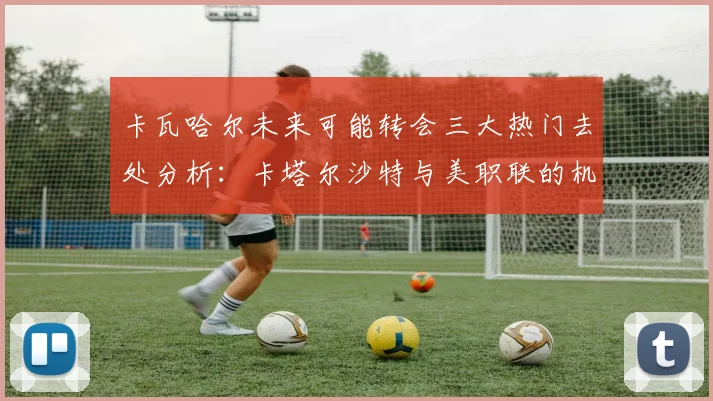 卡瓦哈尔未来可能转会三大热门去处分析：卡塔尔沙特与美职联的机会