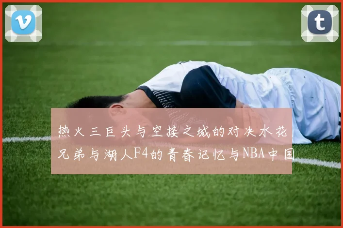 热火三巨头与空接之城的对决水花兄弟与湖人F4的青春记忆与NBA中国赛的交汇