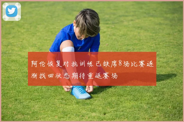 阿伦恢复对抗训练已缺席8场比赛逐渐找回状态期待重返赛场
