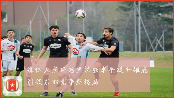 媒体人点评老里执教水平提升雄鹿引领东部竞争新格局