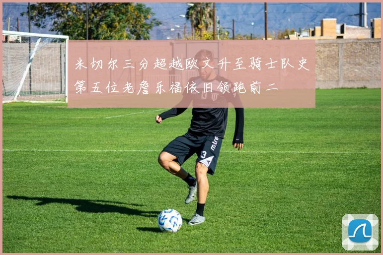 米切尔三分超越欧文升至骑士队史第五位老詹乐福依旧领跑前二