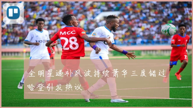 全明星递补风波持续萧华三度错过哈登引发热议